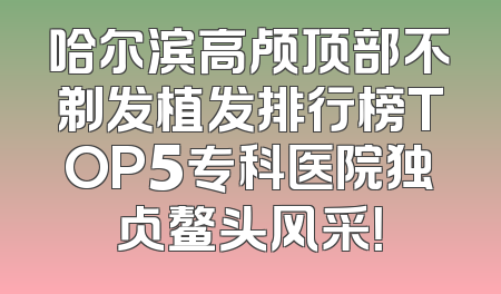 哈尔滨高颅顶部不剃发植发排行榜TOP5专科医院独占鳌头风采！
