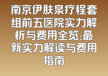 南京伊肤泉疗程套组前五医院实力解析与费用全览：最新实力解读与费用指南