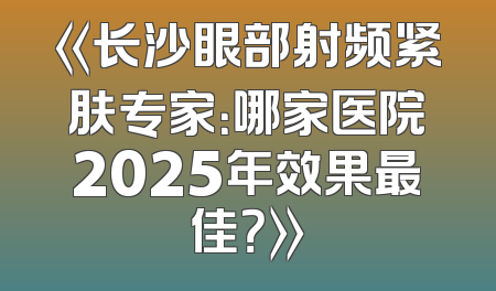 《长沙眼部射频紧肤专家：哪家医院2025年效果最佳？》