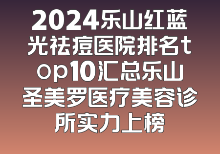 2024乐山红蓝光祛痘医院排名top10汇总乐山圣美罗医疗美容诊所实力上榜