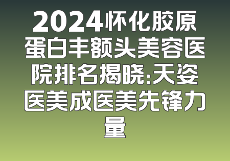2024怀化胶原蛋白丰额头美容医院排名揭晓：天姿医美成医美先锋力量