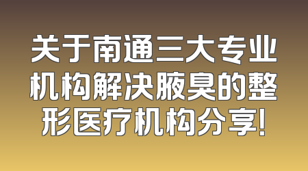 关于南通三大专业机构解决腋臭的整形医疗机构分享！