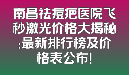南昌祛痘疤医院飞秒激光价格大揭秘：最新排行榜及价格表公布！