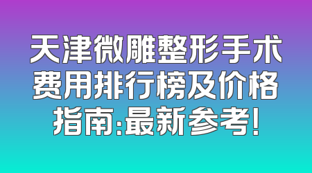 天津微雕整形手术费用排行榜及价格指南：最新参考！