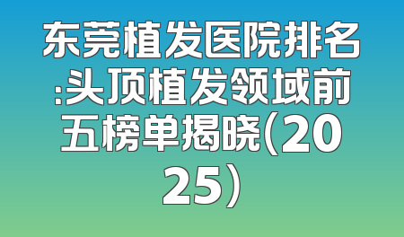东莞植发医院排名：头顶植发领域前五榜单揭晓（2025）