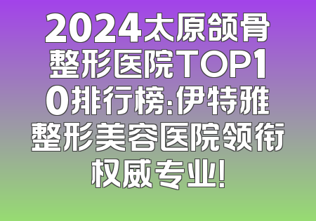2024太原颌骨整形医院TOP10排行榜：伊特雅整形美容医院领衔权威专业！