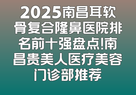 2025南昌耳软骨复合隆鼻医院排名前十强盘点！南昌贵美人医疗美容门诊部推荐