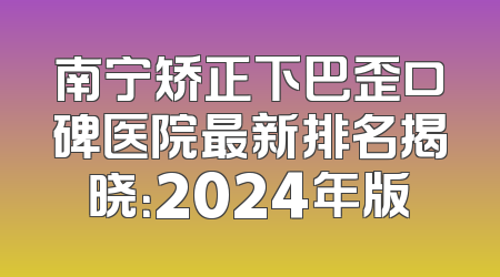 南宁矫正下巴歪口碑医院最新排名揭晓：2024年版
