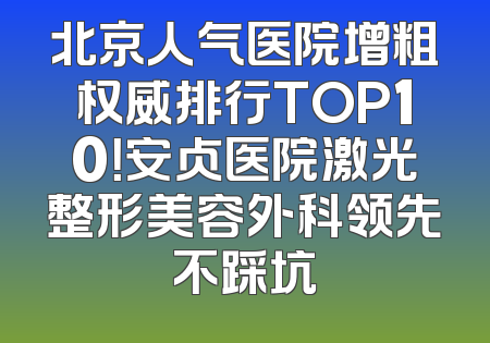 北京人气医院增粗权威排行TOP10！安贞医院激光整形美容外科领先不踩坑