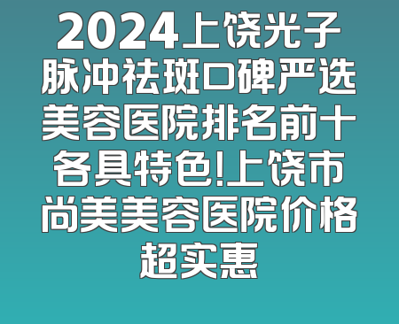 2024上饶光子脉冲祛斑口碑严选美容医院排名前十各具特色！上饶市尚美美容医院价格超实惠