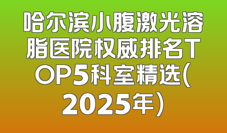哈尔滨小腹激光溶脂医院权威排名TOP5科室精选（2025年）