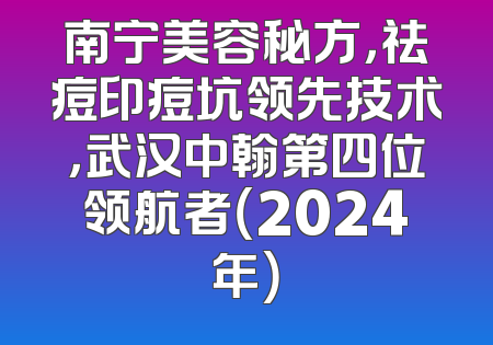 南宁美容秘方，祛痘印痘坑领先技术，武汉中翰第四位领航者（2024年）