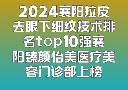 2024襄阳拉皮去眼下细纹技术排名top10强襄阳臻颜怡美医疗美容门诊部上榜
