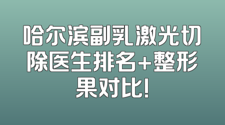 哈尔滨副乳激光切除医生排名+整形果对比!