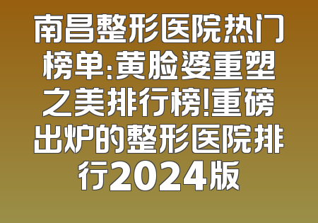 南昌整形医院热门榜单：黄脸婆重塑之美排行榜！重磅出炉的整形医院排行2024版