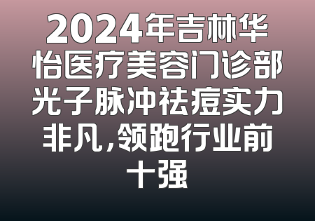 2024年吉林华怡医疗美容门诊部光子脉冲祛痘实力非凡，领跑行业前十强