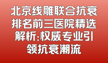 北京线雕联合抗衰排名前三医院精选解析：权威专业引领抗衰潮流