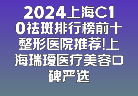 2024上海C10祛斑排行榜前十整形医院推荐！上海瑞瑷医疗美容口碑严选