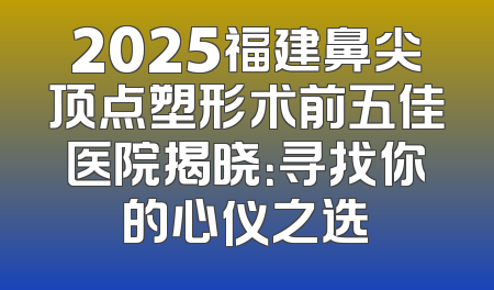 2025福建鼻尖顶点塑形术前五佳医院揭晓：寻找你的心仪之选