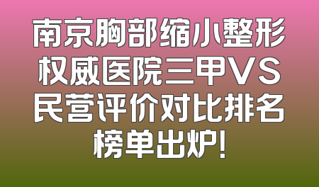 南京胸部缩小整形权威医院三甲VS民营评价对比排名榜单出炉！
