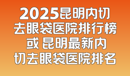 2025昆明内切去眼袋医院排行榜 或 昆明最新内切去眼袋医院排名