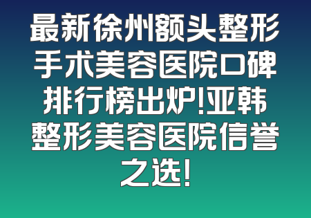 最新徐州额头整形手术美容医院口碑排行榜出炉！亚韩整形美容医院信誉之选！