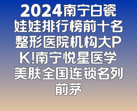 2024南宁白瓷娃娃排行榜前十名整形医院机构大PK！南宁悦星医学美肤全国连锁名列前茅