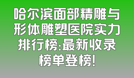 哈尔滨面部精雕与形体雕塑医院实力排行榜：最新收录榜单登榜！