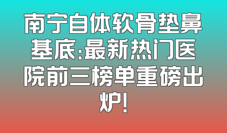 南宁自体软骨垫鼻基底：最新热门医院前三榜单重磅出炉！