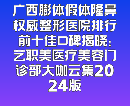 广西膨体假体隆鼻权威整形医院排行前十佳口碑揭晓：艺职美医疗美容门诊部大咖云集2024版