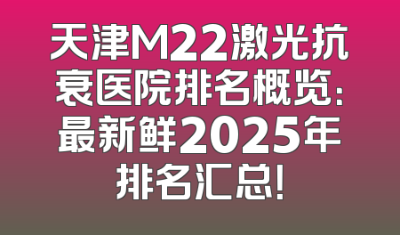 天津M22激光抗衰医院排名概览：最新鲜2025年排名汇总！