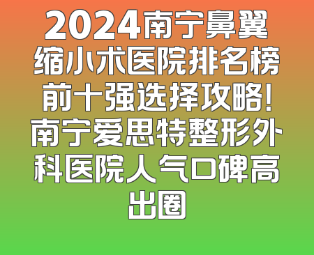 2024南宁鼻翼缩小术医院排名榜前十强选择攻略！南宁爱思特整形外科医院人气口碑高出圈