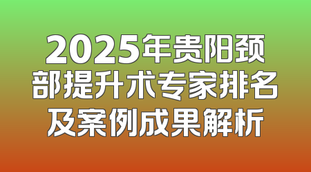 2025年贵阳颈部提升术专家排名及案例成果解析
