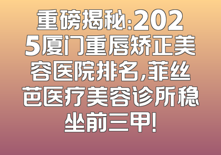 重磅揭秘：2025厦门重唇矫正美容医院排名，菲丝芭医疗美容诊所稳坐前三甲！
