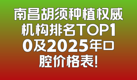 南昌胡须种植权威机构排名TOP10及2025年口腔价格表！