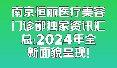 南京恒丽医疗美容门诊部独家资讯汇总：2024年全新面貌呈现！