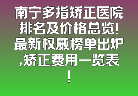 南宁多指矫正医院排名及价格总览！最新权威榜单出炉，矫正费用一览表！
