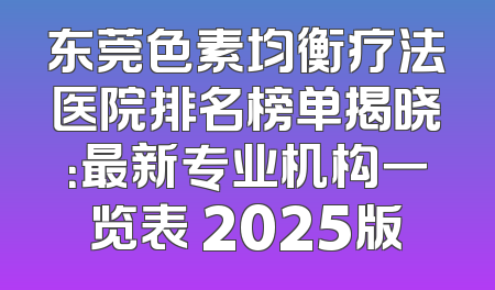 东莞色素均衡疗法医院排名榜单揭晓：最新专业机构一览表 2025版