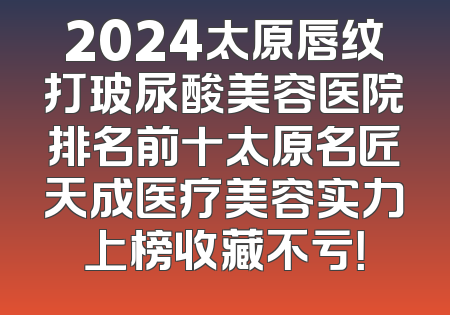 2024太原唇纹打玻尿酸美容医院排名前十太原名匠天成医疗美容实力上榜收藏不亏！