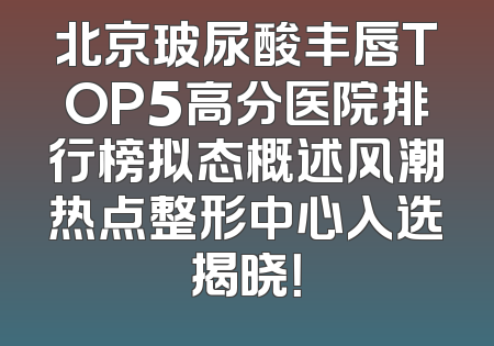 北京玻尿酸丰唇TOP5高分医院排行榜拟态概述风潮热点整形中心入选揭晓！