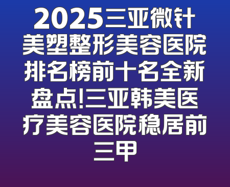 2025三亚微针美塑整形美容医院排名榜前十名全新盘点！三亚韩美医疗美容医院稳居前三甲
