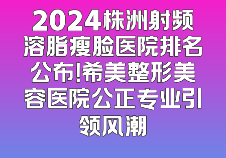 2024株洲射频溶脂瘦脸医院排名公布！希美整形美容医院公正专业引领风潮
