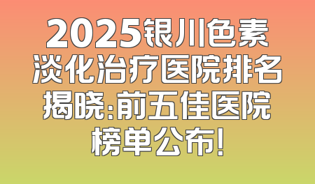2025银川色素淡化治疗医院排名揭晓：前五佳医院榜单公布！