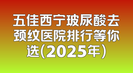 五佳西宁玻尿酸去颈纹医院排行等你选（2025年）