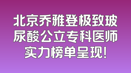 北京乔雅登极致玻尿酸公立专科医师实力榜单呈现！