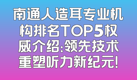 南通人造耳专业机构排名TOP5权威介绍：领先技术重塑听力新纪元！