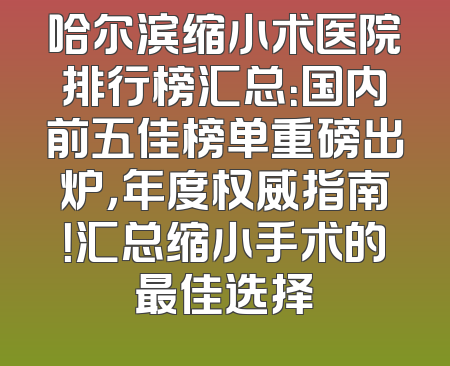 哈尔滨缩小术医院排行榜汇总：国内前五佳榜单重磅出炉，年度权威指南！汇总缩小手术的最佳选择