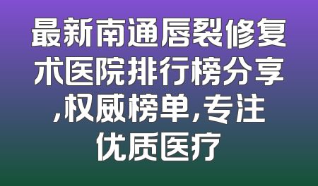 最新南通唇裂修复术医院排行榜分享，权威榜单，专注优质医疗