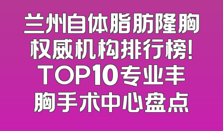 兰州自体脂肪隆胸权威机构排行榜！TOP10专业丰胸手术中心盘点