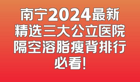 南宁2024最新精选三大公立医院隔空溶脂瘦背排行必看！